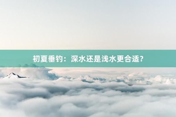 初夏垂钓：深水还是浅水更合适？