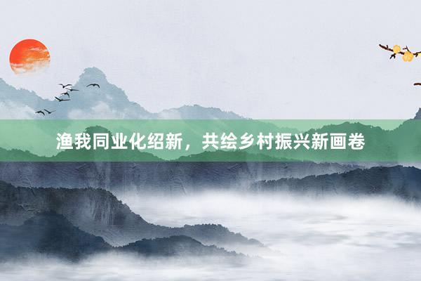 渔我同业化绍新,共绘乡村振兴新画卷